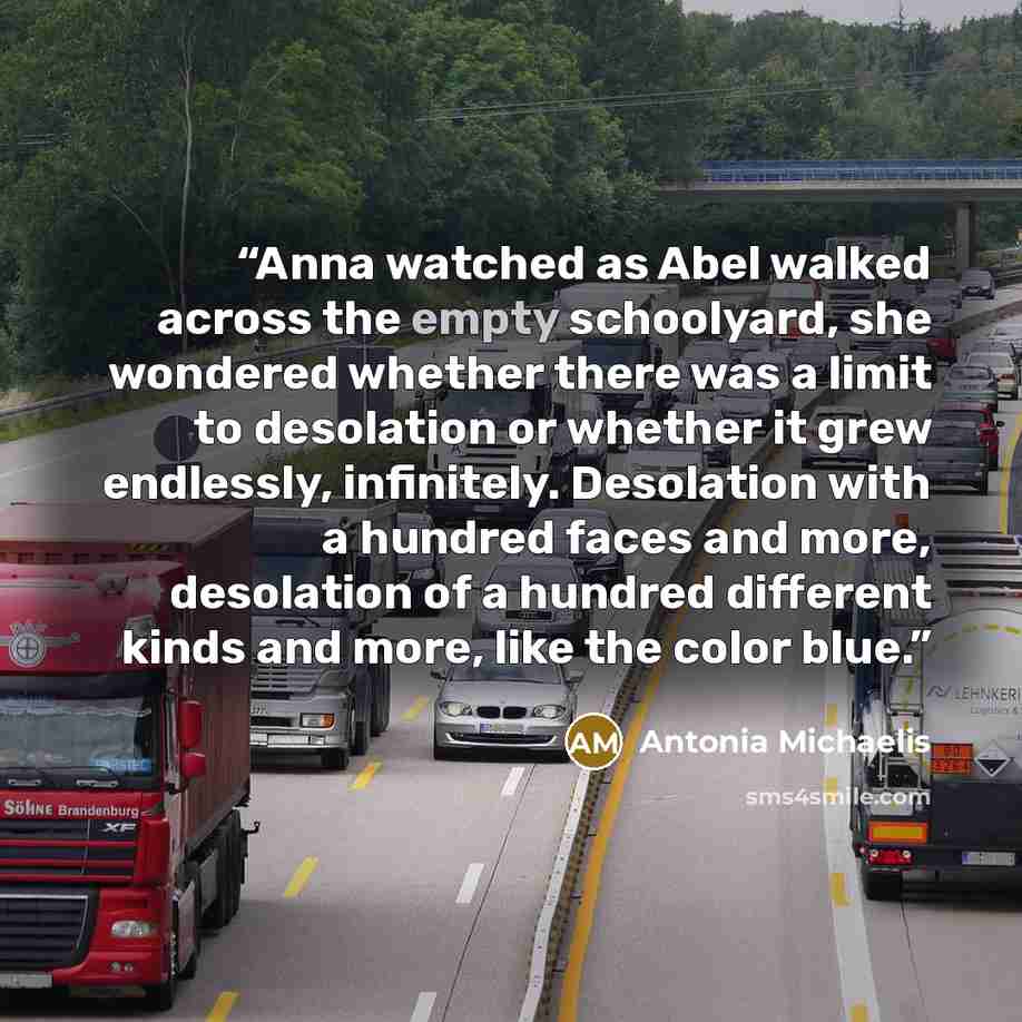 “Anna watched as Abel walked across the empty schoolyard, she wondered whether there was a limit to desolation or whether it grew endlessly, infinitely. Desolation with a hundred faces and more, desolation of a hundred different kinds and more, like the color blue.” quote by Antonia Michaelis