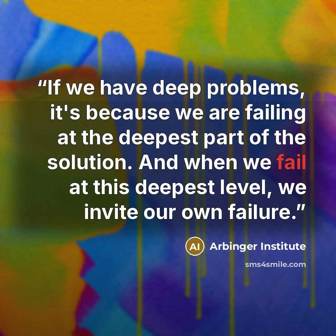 “If we have deep problems, it's because we are failing at the deepest part of the solution. And when we fail at this deepest level, we invite our own failure.” quote by Arbinger Institute