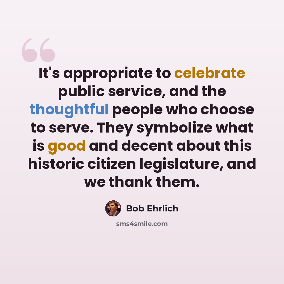 “It's appropriate to celebrate public service, and the thoughtful people who choose to serve. They symbolize what is good and decent about this historic citizen legislature, and we thank them.” quote by Bob Ehrlich