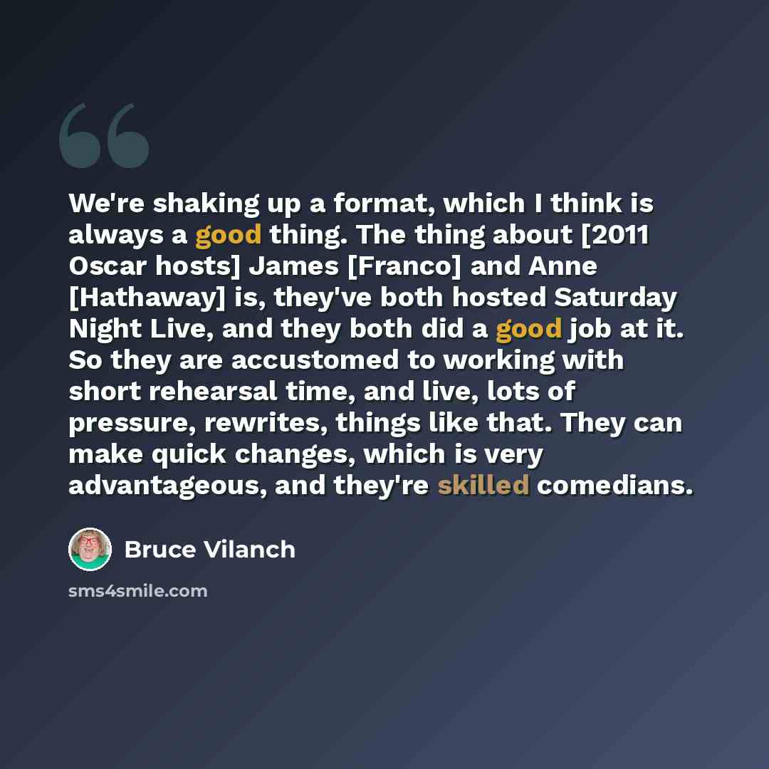 “We're shaking up a format, which I think is always a good thing. The thing about [2011 Oscar hosts] James [Franco] and Anne [Hathaway] is, they've both hosted Saturday Night Live, and they both did a good job at it. So they are accustomed to working with short rehearsal time, and live, lots of…” quote by Bruce Vilanch