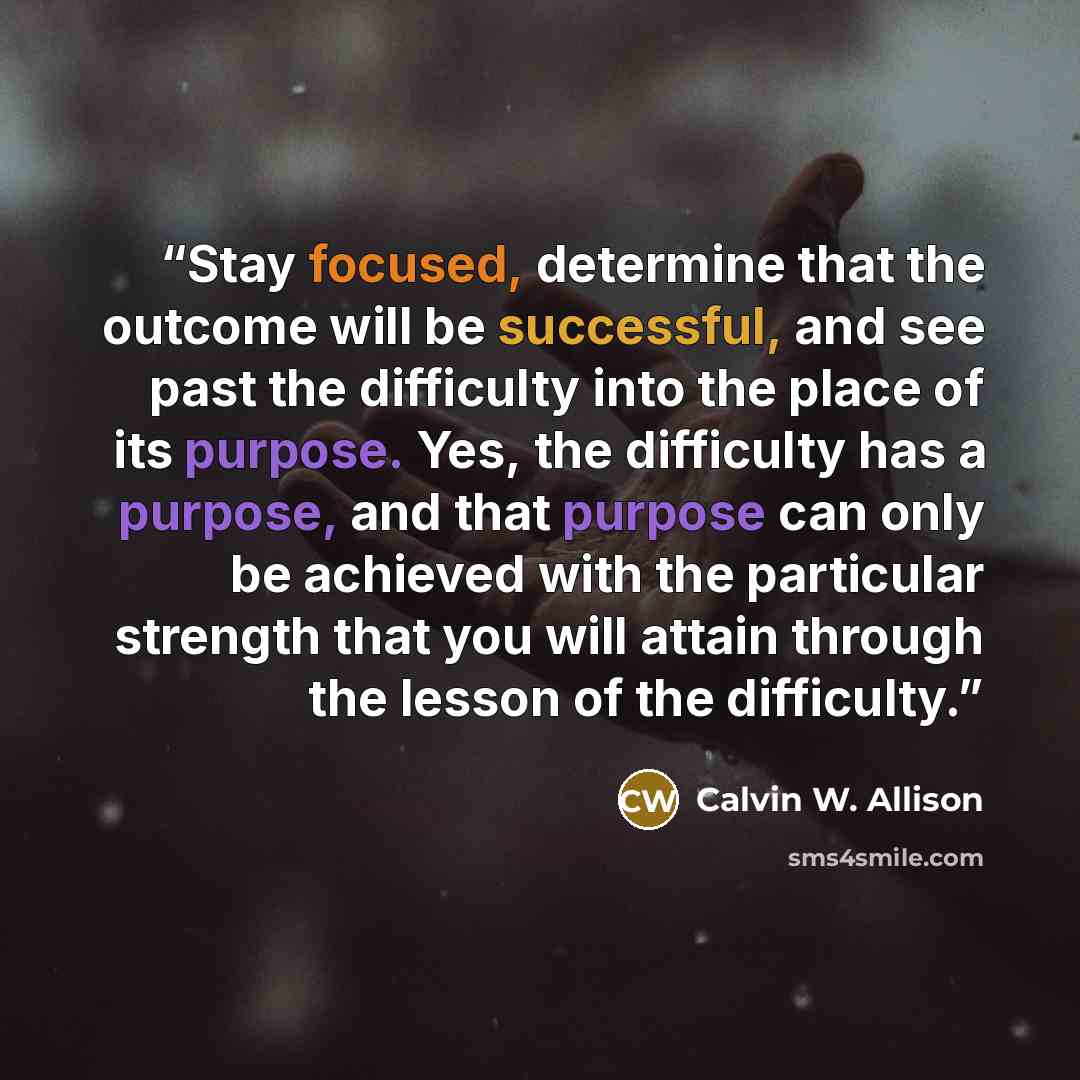 “Stay focused, determine that the outcome will be successful, and see past the difficulty into the place of its purpose. Yes, the difficulty has a purpose, and that purpose can only be achieved with the particular strength that you will attain through the lesson of the difficulty.” quote by Calvin W. Allison