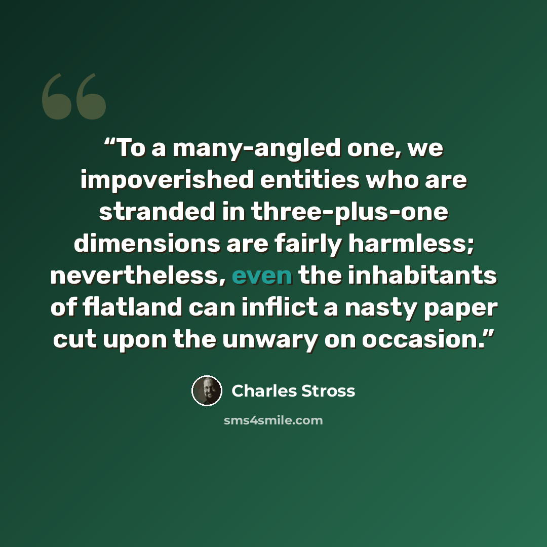 “To a many-angled one, we impoverished entities who are stranded in three-plus-one dimensions are fairly harmless; nevertheless, even the inhabitants of flatland can inflict a nasty paper cut upon the unwary on occasion.” quote by Charles Stross