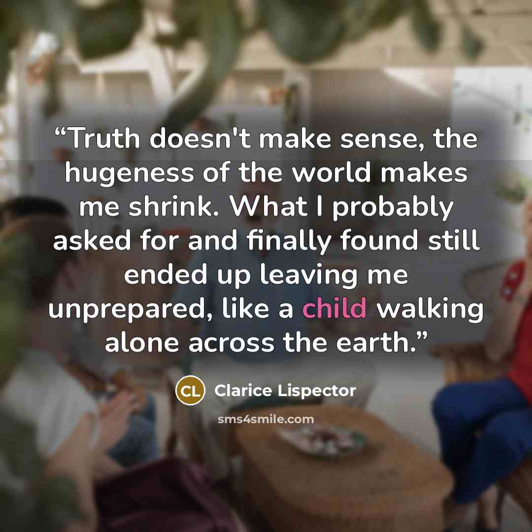 “Truth doesn't make sense, the hugeness of the world makes me shrink. What I probably asked for and finally found still ended up leaving me unprepared, like a child walking alone across the earth.” quote by Clarice Lispector