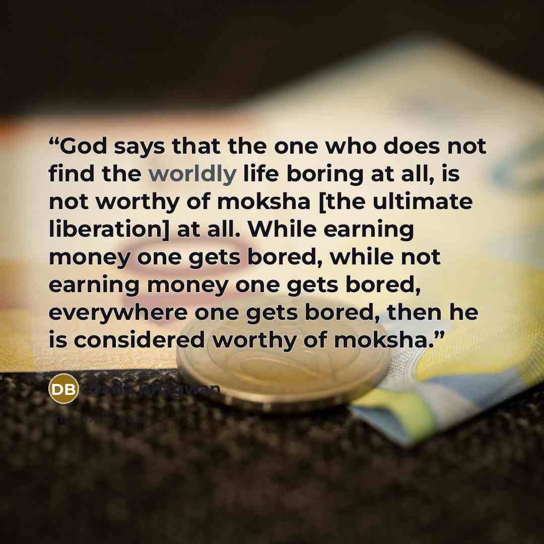 “God says that the one who does not find the worldly life boring at all, is not worthy of moksha [the ultimate liberation] at all. While earning money one gets bored, while not earning money one gets bored, everywhere one gets bored, then he is considered worthy of moksha.” quote by Dada Bhagwan