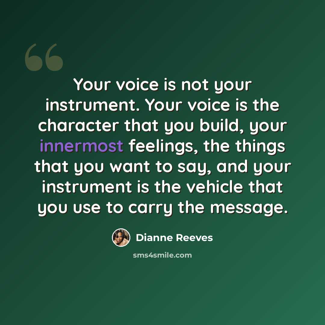 “Your voice is not your instrument. Your voice is the character that you build, your innermost feelings, the things that you want to say, and your instrument is the vehicle that you use to carry the message.” quote by Dianne Reeves