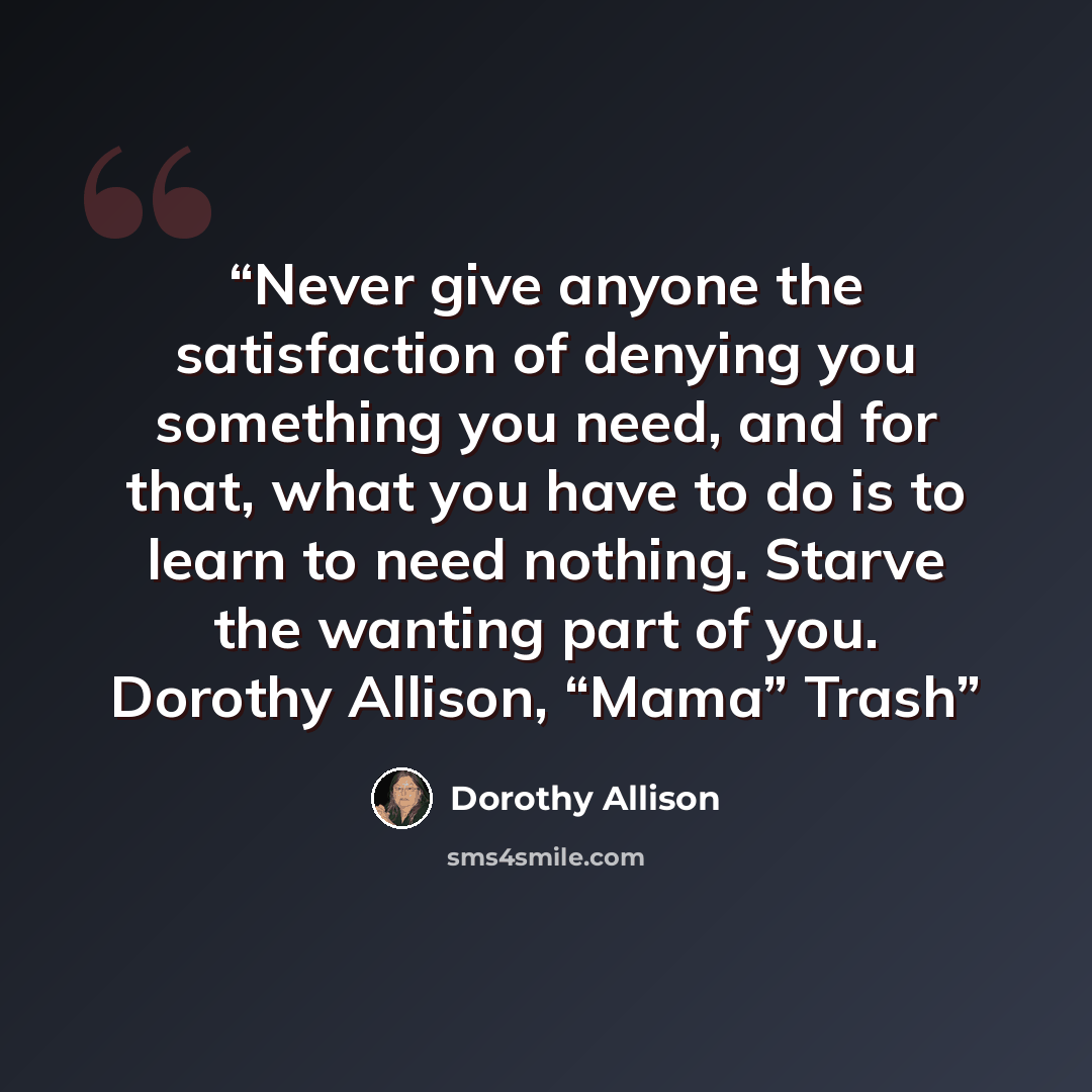 “Never give anyone the satisfaction of denying you something you need, and for that, what you have to do is to learn to need nothing. Starve the wanting part of you. Dorothy Allison, “Mama” Trash” quote by Dorothy Allison