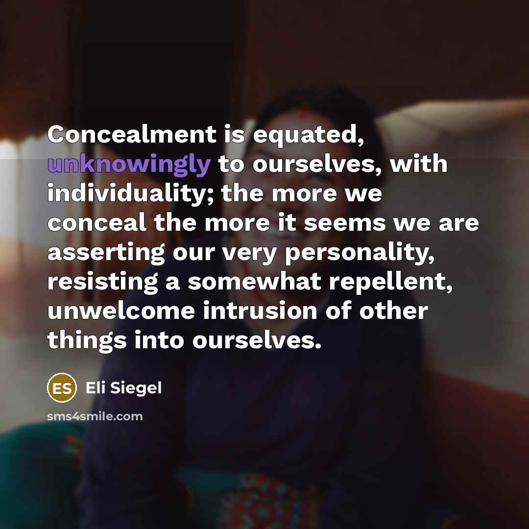 “Concealment is equated, unknowingly to ourselves, with individuality; the more we conceal the more it seems we are asserting our very personality, resisting a somewhat repellent, unwelcome intrusion of other things into ourselves.” quote by Eli Siegel