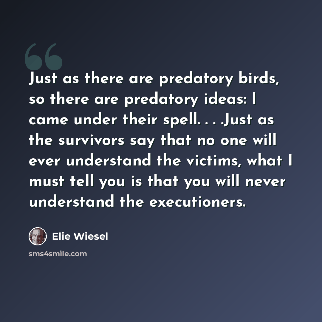“Just as there are predatory birds, so there are predatory ideas: I came under their spell. . . .Just as the survivors say that no one will ever understand the victims, what I must tell you is that you will never understand the executioners.” quote by Elie Wiesel