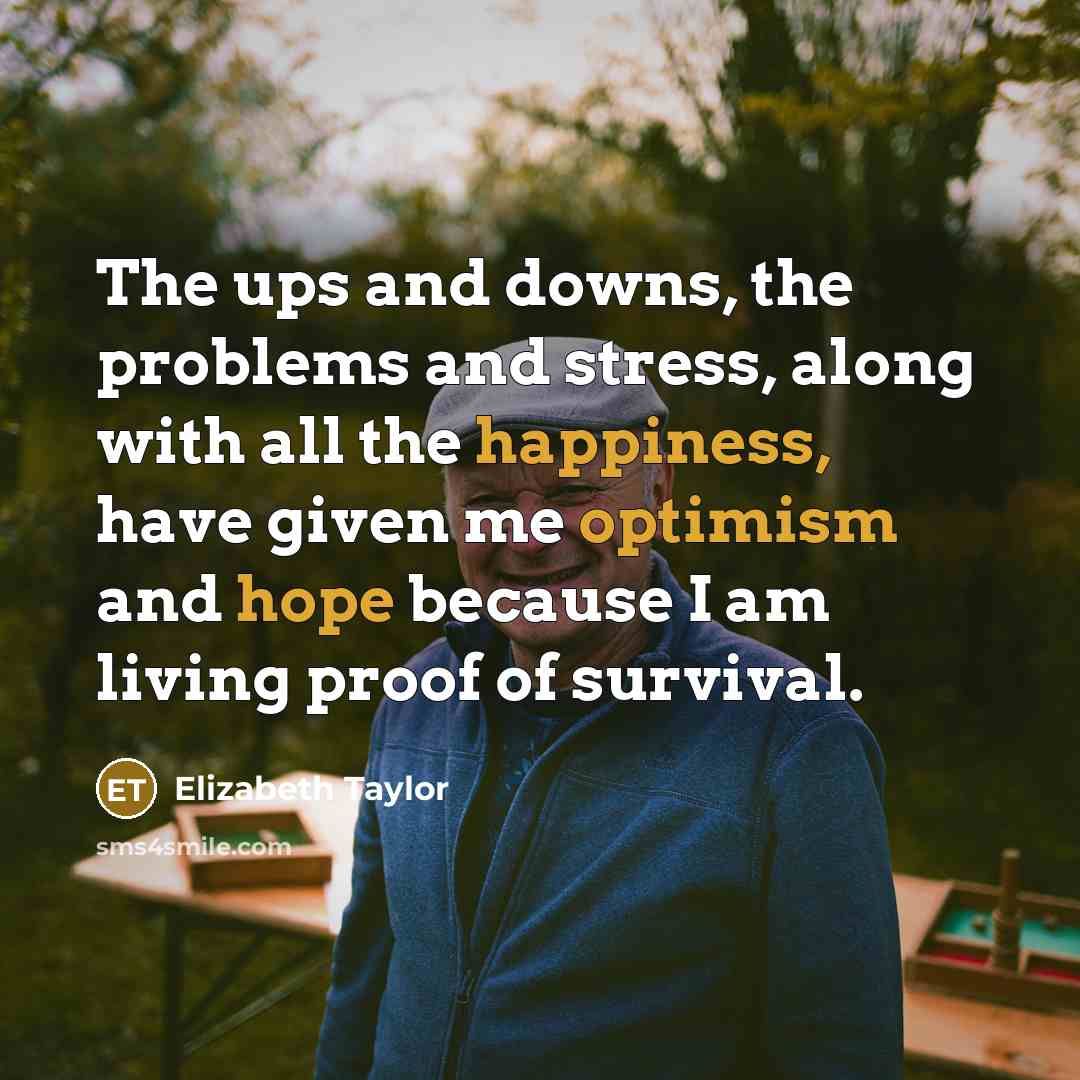 “The ups and downs, the problems and stress, along with all the happiness, have given me optimism and hope because I am living proof of survival.” quote by Elizabeth Taylor