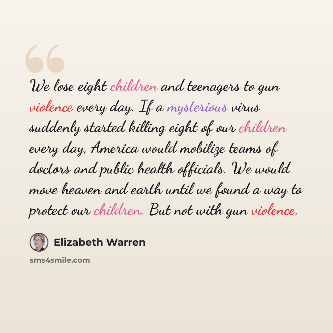 “We lose eight children and teenagers to gun violence every day. If a mysterious virus suddenly started killing eight of our children every day, America would mobilize teams of doctors and public health officials. We would move heaven and earth until we found a way to protect our children. But not…” quote by Elizabeth Warren