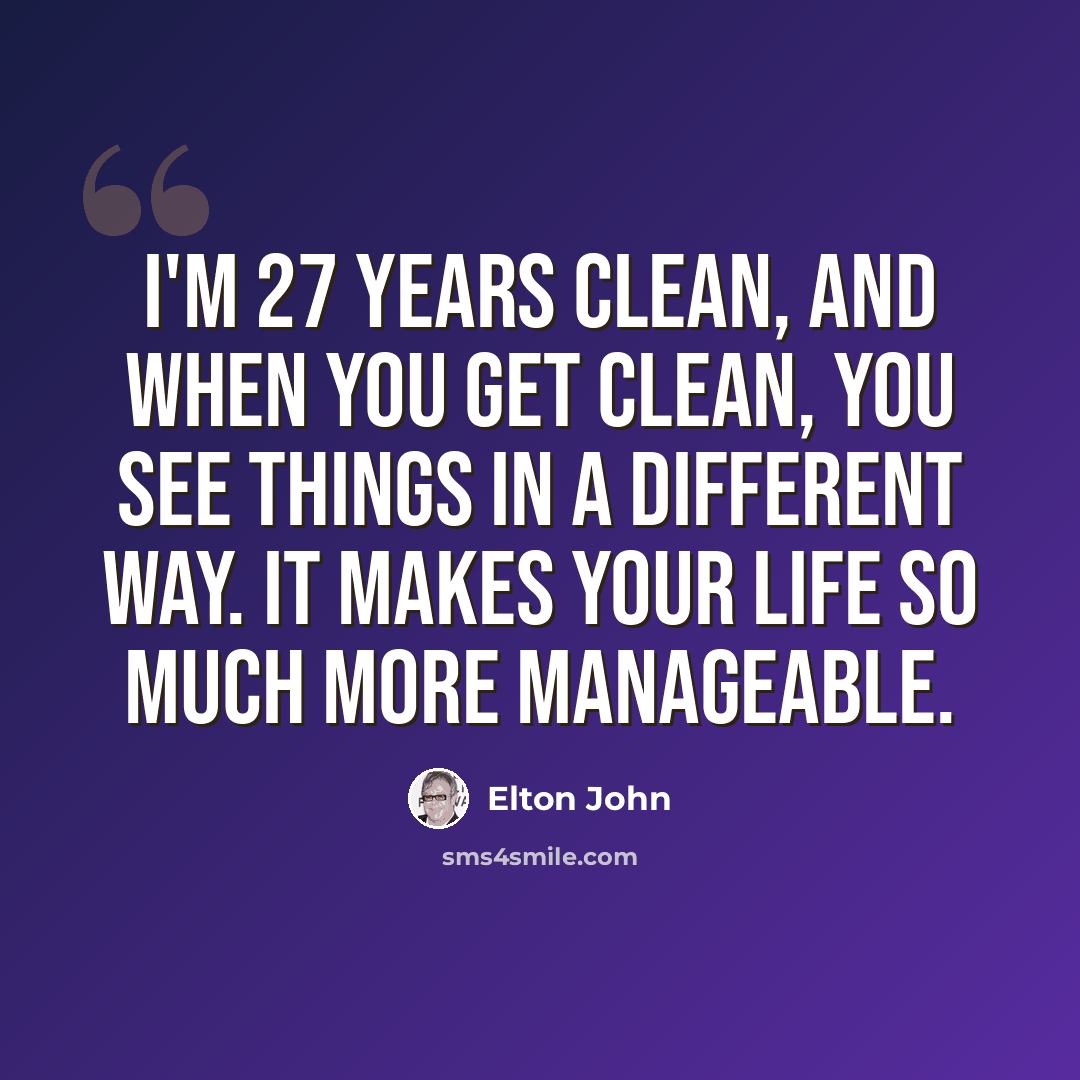 “I'm 27 years clean, and when you get clean, you see things in a different way. It makes your life so much more manageable.” quote by Elton John