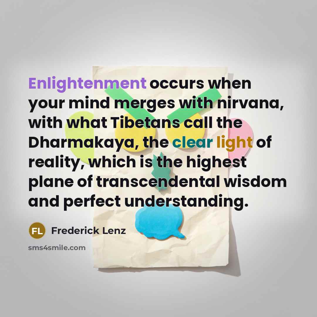“Enlightenment occurs when your mind merges with nirvana, with what Tibetans call the Dharmakaya, the clear light of reality, which is the highest plane of transcendental wisdom and perfect understanding.” quote by Frederick Lenz