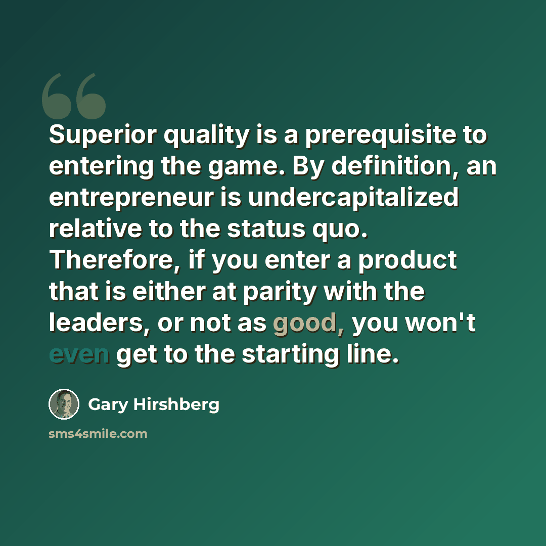 “Superior quality is a prerequisite to entering the game. By definition, an entrepreneur is undercapitalized relative to the status quo. Therefore, if you enter a product that is either at parity with the leaders, or not as good, you won't even get to the starting line.” quote by Gary Hirshberg