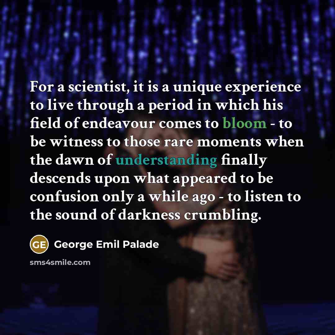 “For a scientist, it is a unique experience to live through a period in which his field of endeavour comes to bloom - to be witness to those rare moments when the dawn of understanding finally descends upon what appeared to be confusion only a while ago - to listen to the sound of darkness crumbling.” quote by George Emil Palade