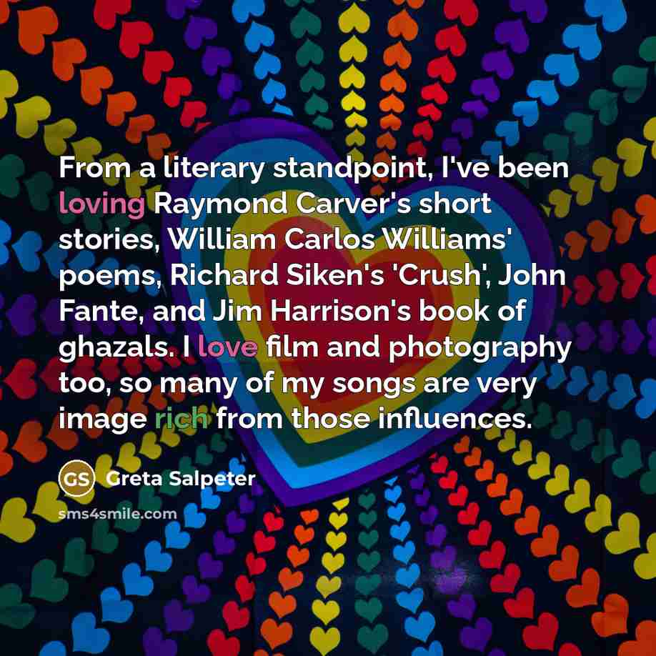 “From a literary standpoint, I've been loving Raymond Carver's short stories, William Carlos Williams' poems, Richard Siken's 'Crush', John Fante, and Jim Harrison's book of ghazals. I love film and photography too, so many of my songs are very image rich from those influences.” quote by Greta Salpeter