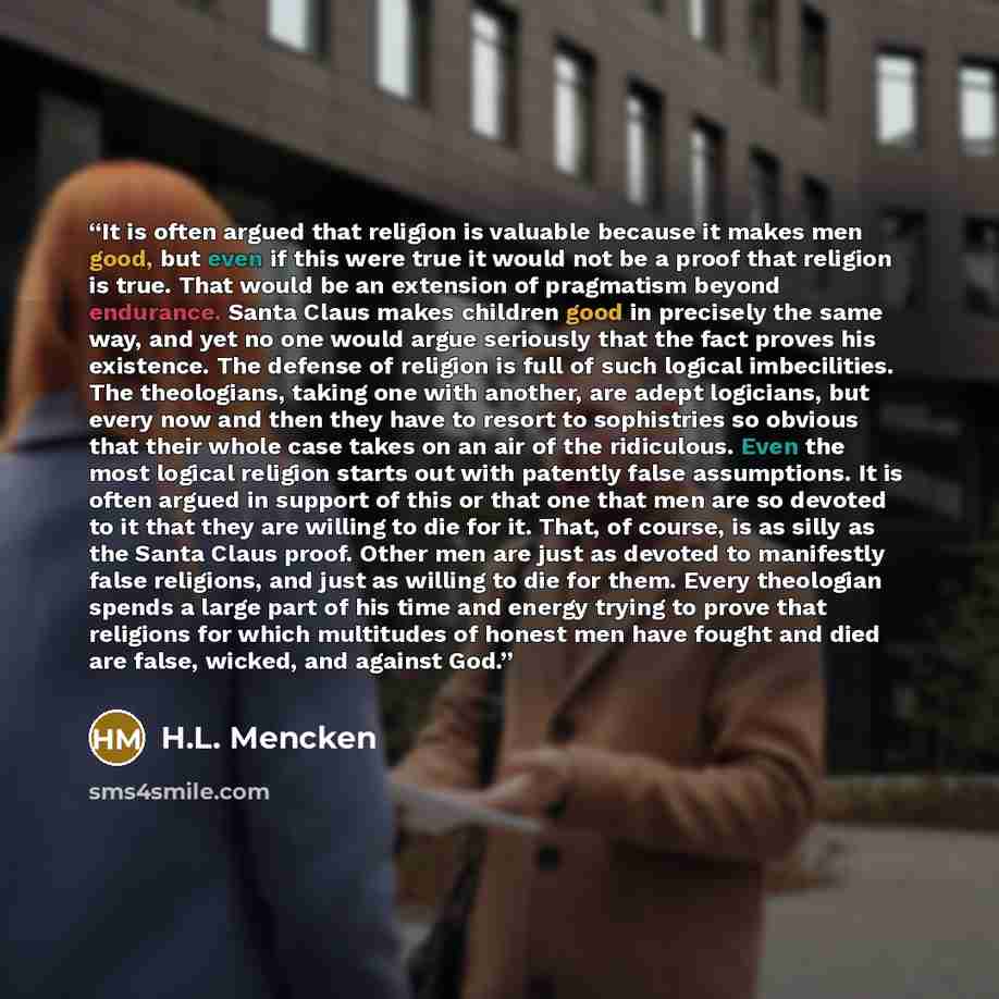 “It is often argued that religion is valuable because it makes men good, but even if this were true it would not be a proof that religion is true. That would be an extension of pragmatism beyond endurance. Santa Claus makes children good in precisely the same way, and yet no one would argue…” quote by H.L. Mencken