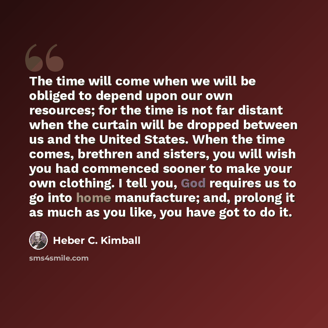 “The time will come when we will be obliged to depend upon our own resources; for the time is not far distant when the curtain will be dropped between us and the United States. When the time comes, brethren and sisters, you will wish you had commenced sooner to make your own clothing. I tell you…” quote by Heber C. Kimball