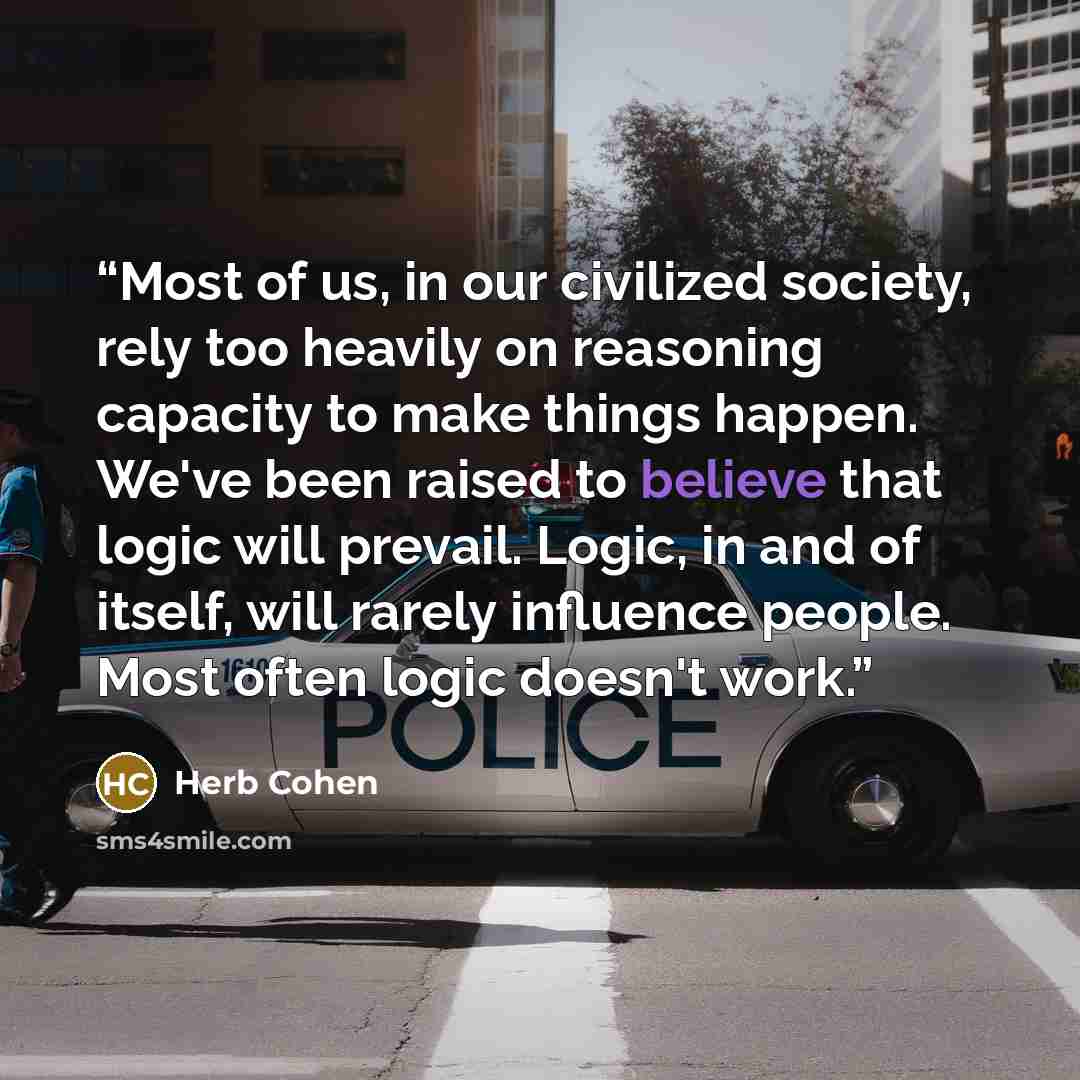 “Most of us, in our civilized society, rely too heavily on reasoning capacity to make things happen. We've been raised to believe that logic will prevail. Logic, in and of itself, will rarely influence people. Most often logic doesn't work.” quote by Herb Cohen