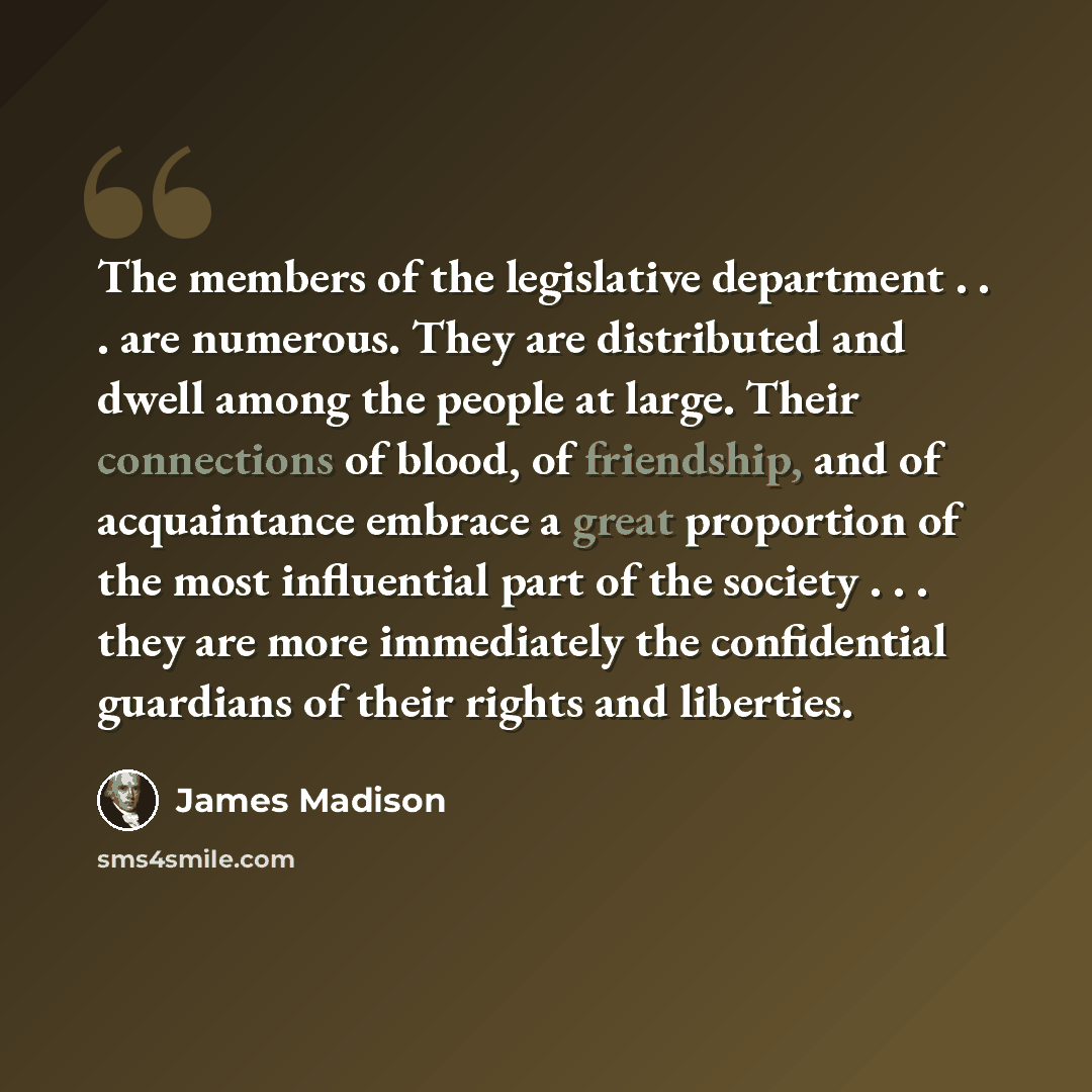 “The members of the legislative department . . . are numerous. They are distributed and dwell among the people at large. Their connections of blood, of friendship, and of acquaintance embrace a great proportion of the most influential part of the society . . . they are more immediately the…” quote by James Madison