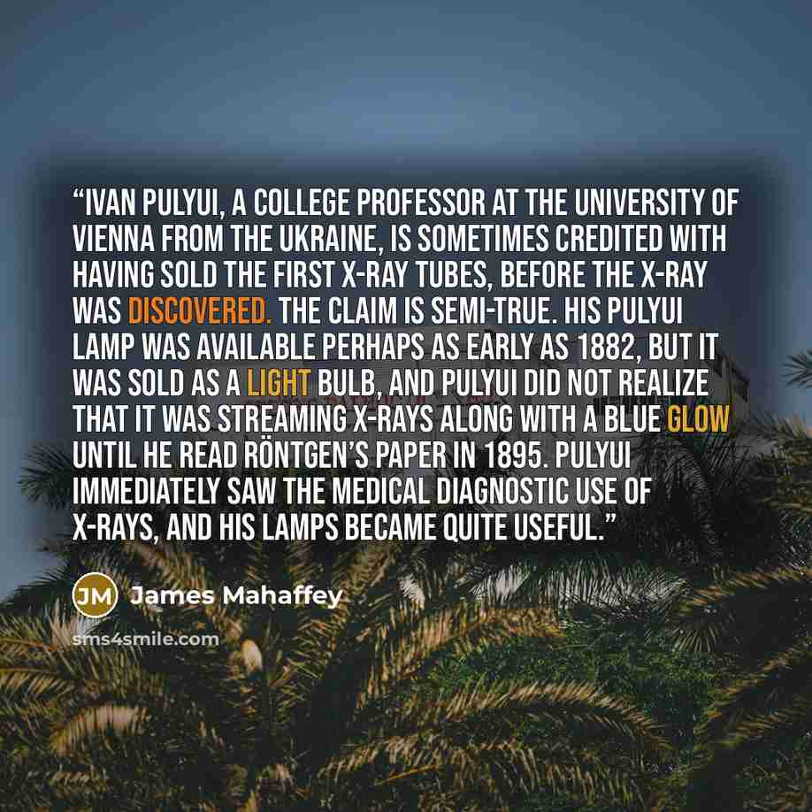 “Ivan Pulyui, a college professor at the University of Vienna from the Ukraine, is sometimes credited with having sold the first x-ray tubes, before the x-ray was discovered. The claim is semi-true. His Pulyui Lamp was available perhaps as early as 1882, but it was sold as a light bulb, and Pulyui…” quote by James Mahaffey