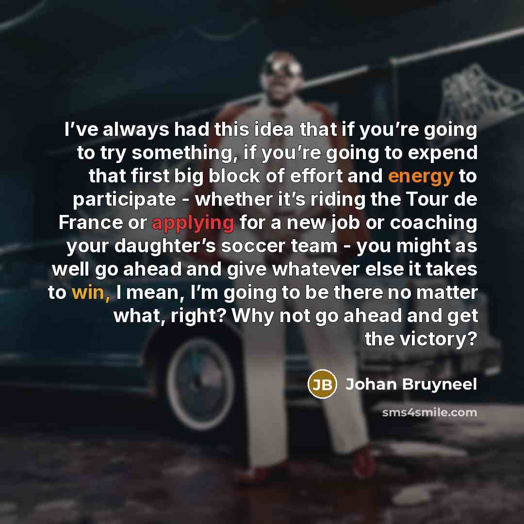 “I’ve always had this idea that if you’re going to try something, if you’re going to expend that first big block of effort and energy to participate - whether it’s riding the Tour de France or applying for a new job or coaching your daughter’s soccer team - you might as well go ahead and give…” quote by Johan Bruyneel
