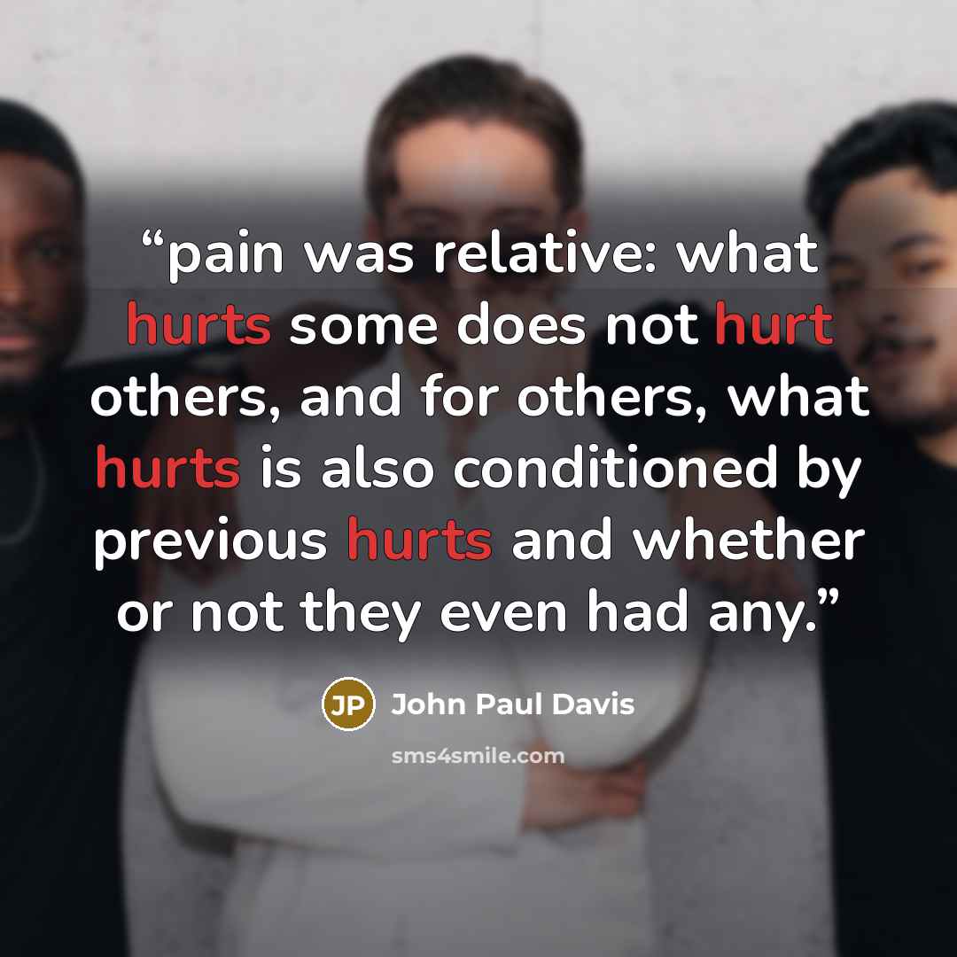 “pain was relative: what hurts some does not hurt others, and for others, what hurts is also conditioned by previous hurts and whether or not they even had any.” quote by John Paul Davis