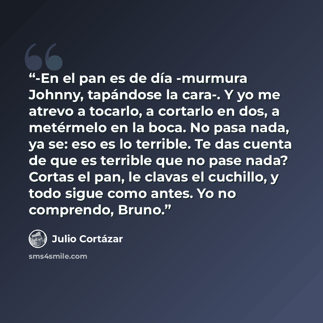 “-En el pan es de día -murmura Johnny, tapándose la cara-. Y yo me atrevo a tocarlo, a cortarlo en dos, a metérmelo en la boca. No pasa nada, ya se: eso es lo terrible. Te das cuenta de que es terrible que no pase nada? Cortas el pan, le clavas el cuchillo, y todo sigue como antes. Yo no comprendo…” quote by Julio Cortázar