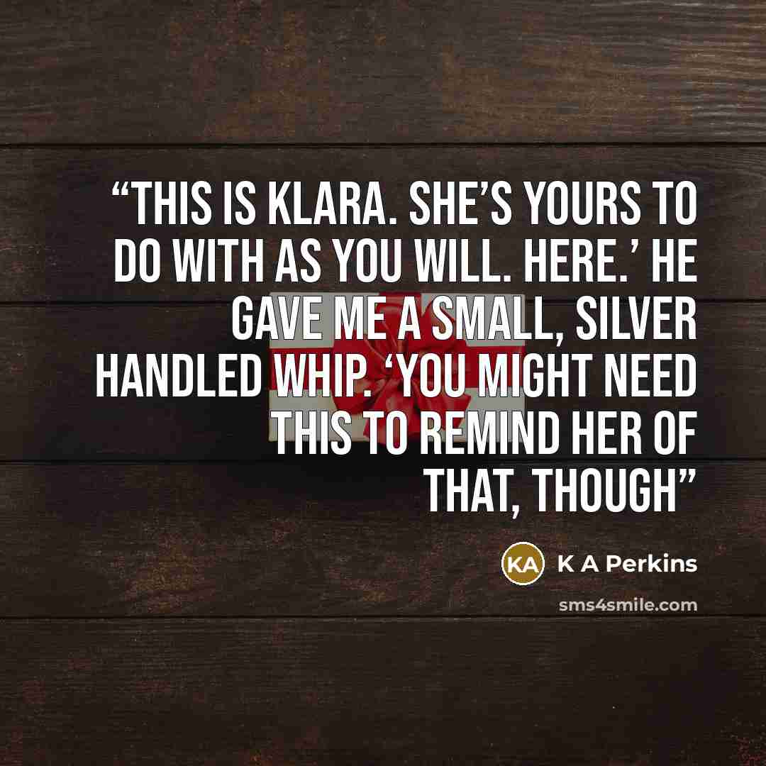 “This is Klara. She’s yours to do with as you will. Here.’ He gave me a small, silver handled whip. ‘You might need this to remind her of that, though” quote by K A Perkins