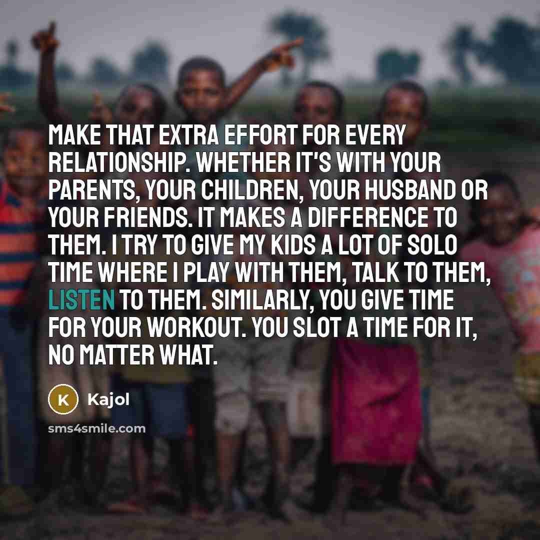 “Make that extra effort for every relationship. Whether it's with your parents, your children, your husband or your friends. It makes a difference to them. I try to give my kids a lot of solo time where I play with them, talk to them, listen to them. Similarly, you give time for your workout. You…” quote by Kajol