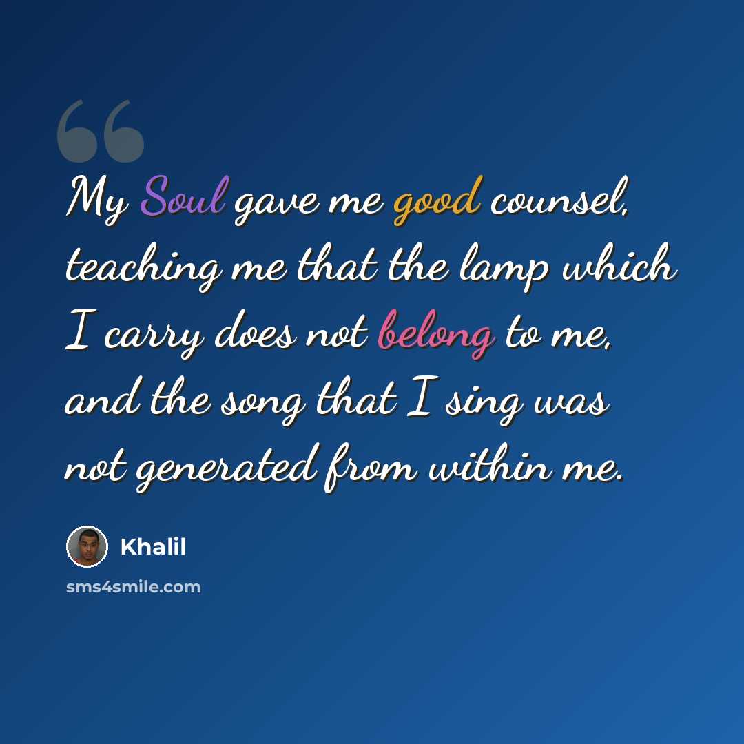 “My Soul gave me good counsel, teaching me that the lamp which I carry does not belong to me, and the song that I sing was not generated from within me.” quote by Khalil