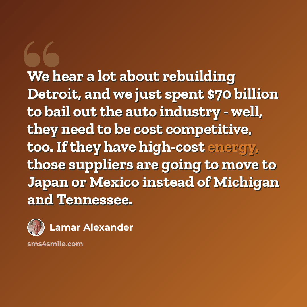 “We hear a lot about rebuilding Detroit, and we just spent $70 billion to bail out the auto industry - well, they need to be cost competitive, too. If they have high-cost energy, those suppliers are going to move to Japan or Mexico instead of Michigan and Tennessee.” quote by Lamar Alexander