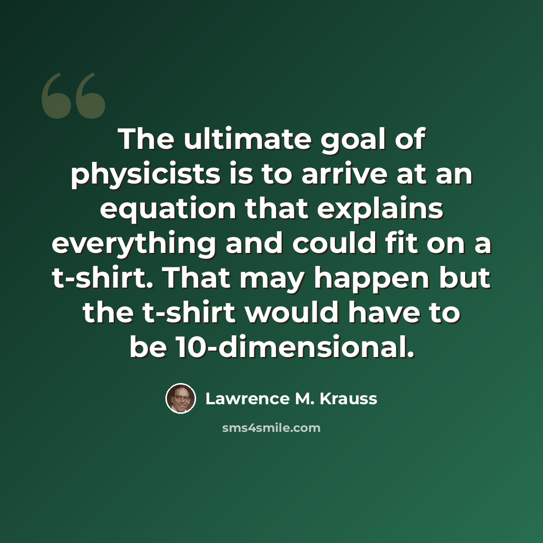 “The ultimate goal of physicists is to arrive at an equation that explains everything and could fit on a t-shirt. That may happen but the t-shirt would have to be 10-dimensional.” quote by Lawrence M. Krauss