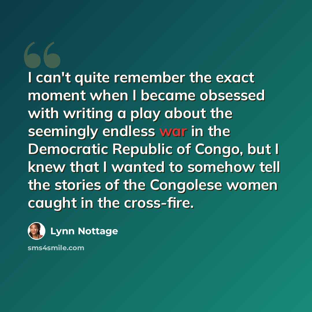 “I can't quite remember the exact moment when I became obsessed with writing a play about the seemingly endless war in the Democratic Republic of Congo, but I knew that I wanted to somehow tell the stories of the Congolese women caught in the cross-fire.” quote by Lynn Nottage