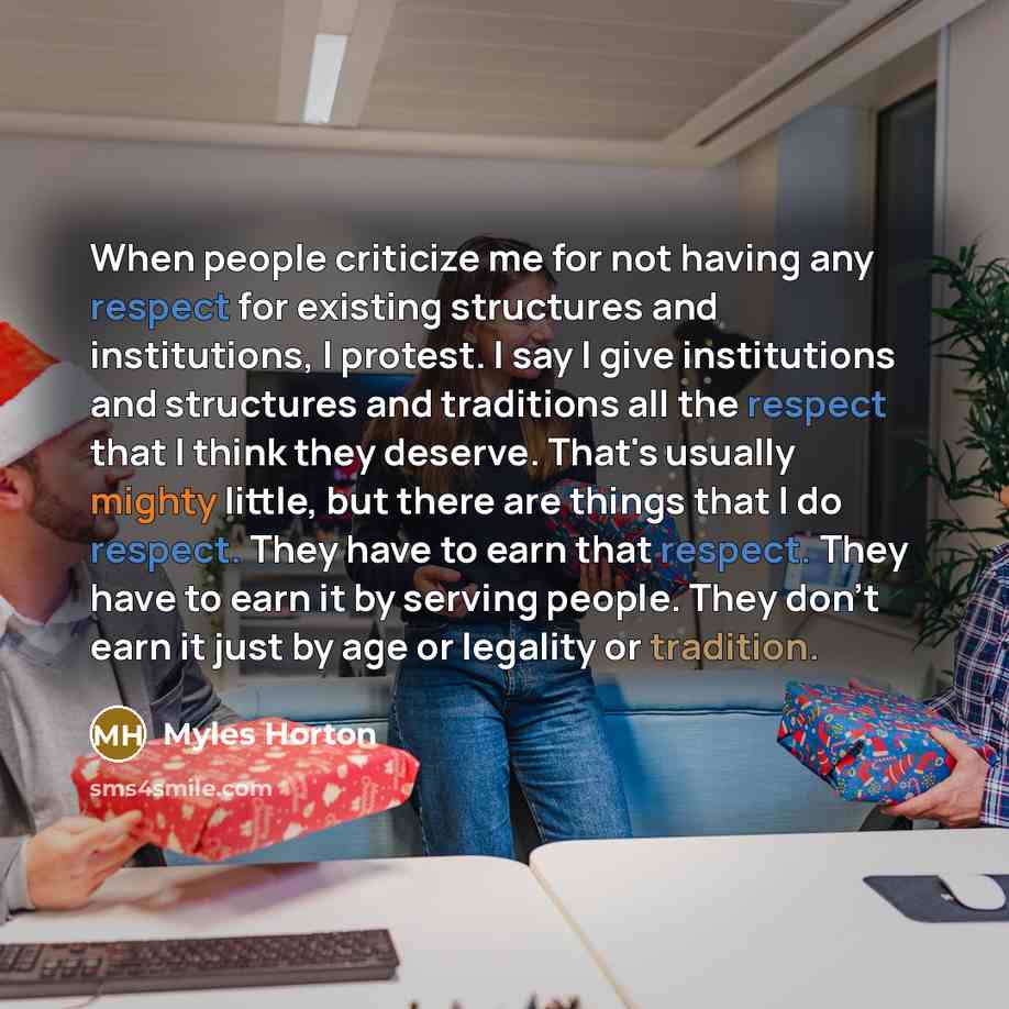 “When people criticize me for not having any respect for existing structures and institutions, I protest. I say I give institutions and structures and traditions all the respect that I think they deserve. That's usually mighty little, but there are things that I do respect. They have to earn that…” quote by Myles Horton