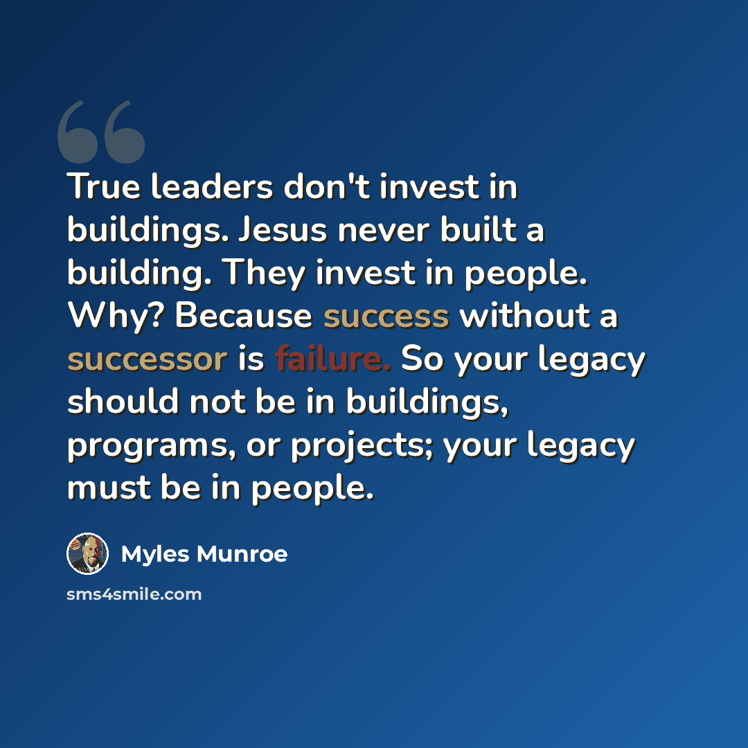 “True leaders don't invest in buildings. Jesus never built a building. They invest in people. Why? Because success without a successor is failure. So your legacy should not be in buildings, programs, or projects; your legacy must be in people.” quote by Myles Munroe