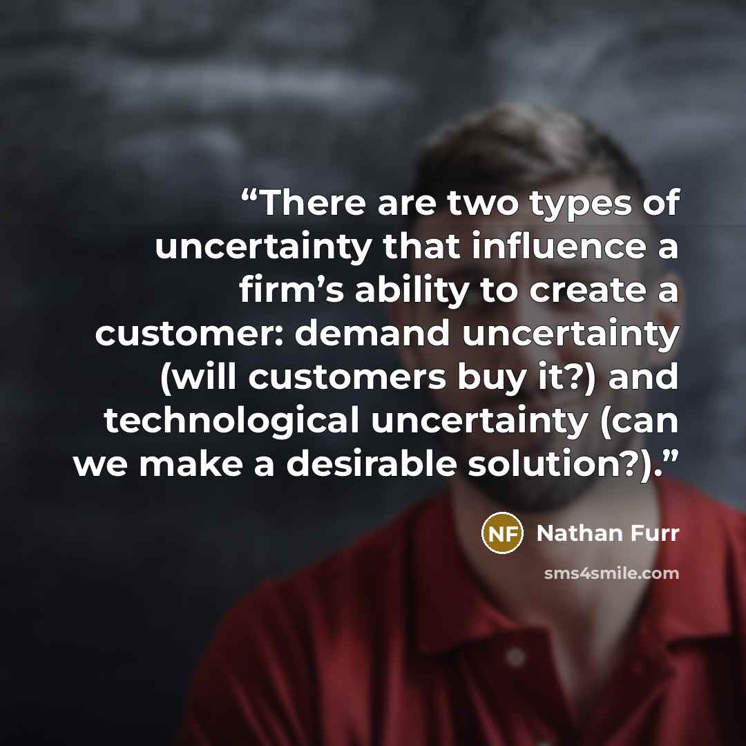 “There are two types of uncertainty that influence a firm’s ability to create a customer: demand uncertainty (will customers buy it?) and technological uncertainty (can we make a desirable solution?).” quote by Nathan Furr