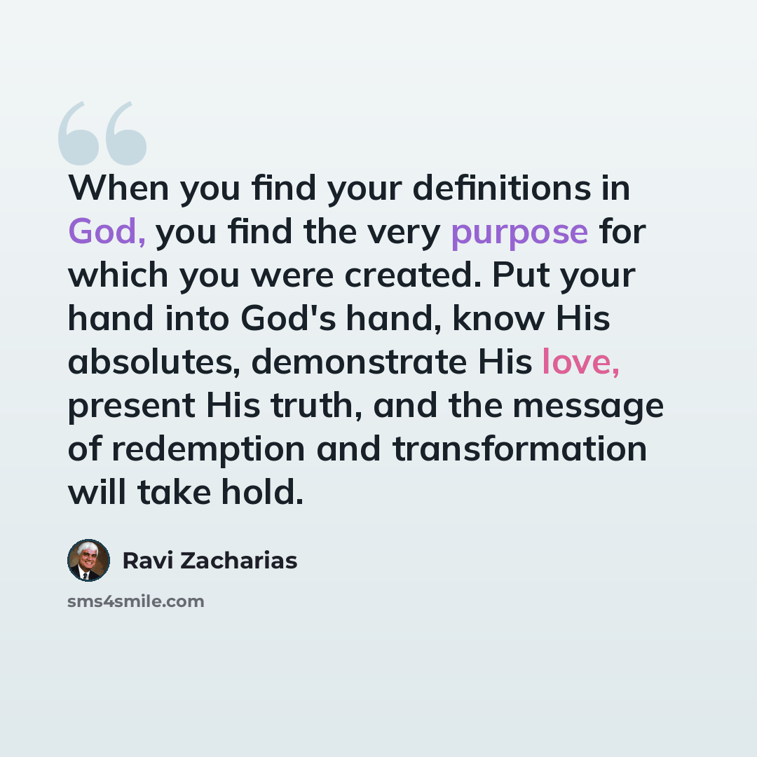 “When you find your definitions in God, you find the very purpose for which you were created. Put your hand into God's hand, know His absolutes, demonstrate His love, present His truth, and the message of redemption and transformation will take hold.” quote by Ravi Zacharias