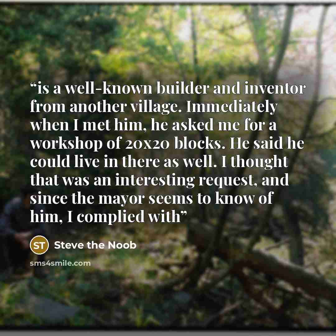 “is a well-known builder and inventor from another village. Immediately when I met him, he asked me for a workshop of 20x20 blocks. He said he could live in there as well. I thought that was an interesting request, and since the mayor seems to know of him, I complied with” quote by Steve the Noob