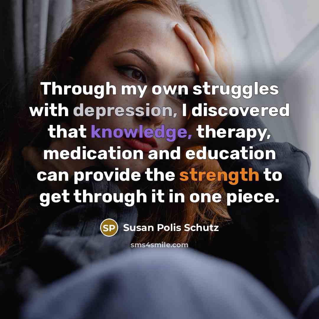 “Through my own struggles with depression, I discovered that knowledge, therapy, medication and education can provide the strength to get through it in one piece.” quote by Susan Polis Schutz