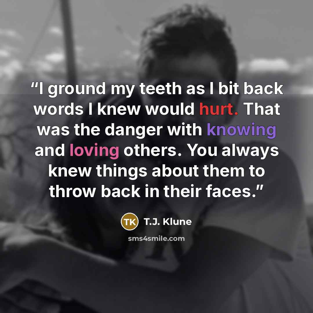 “I ground my teeth as I bit back words I knew would hurt. That was the danger with knowing and loving others. You always knew things about them to throw back in their faces.” quote by T.J. Klune