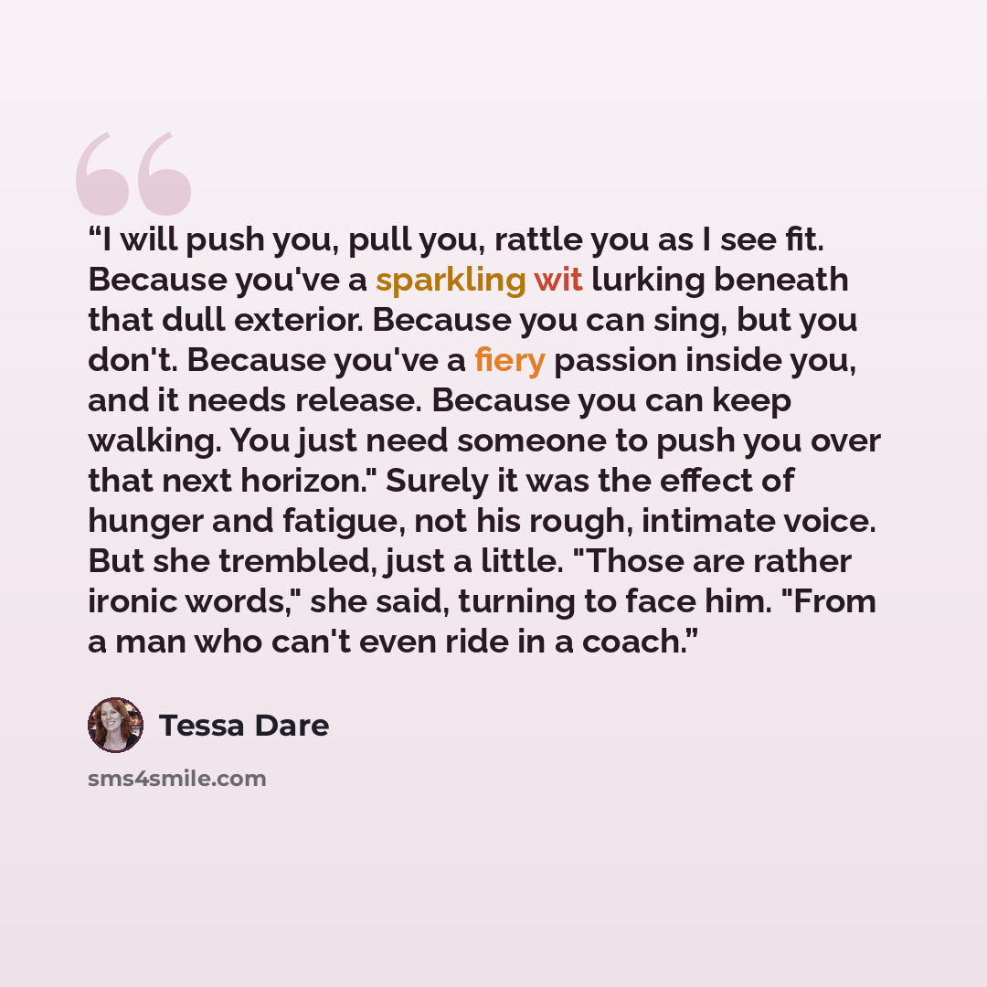 “I will push you, pull you, rattle you as I see fit. Because you've a sparkling wit lurking beneath that dull exterior. Because you can sing, but you don't. Because you've a fiery passion inside you, and it needs release. Because you can keep walking. You just need someone to push you over that…” quote by Tessa Dare