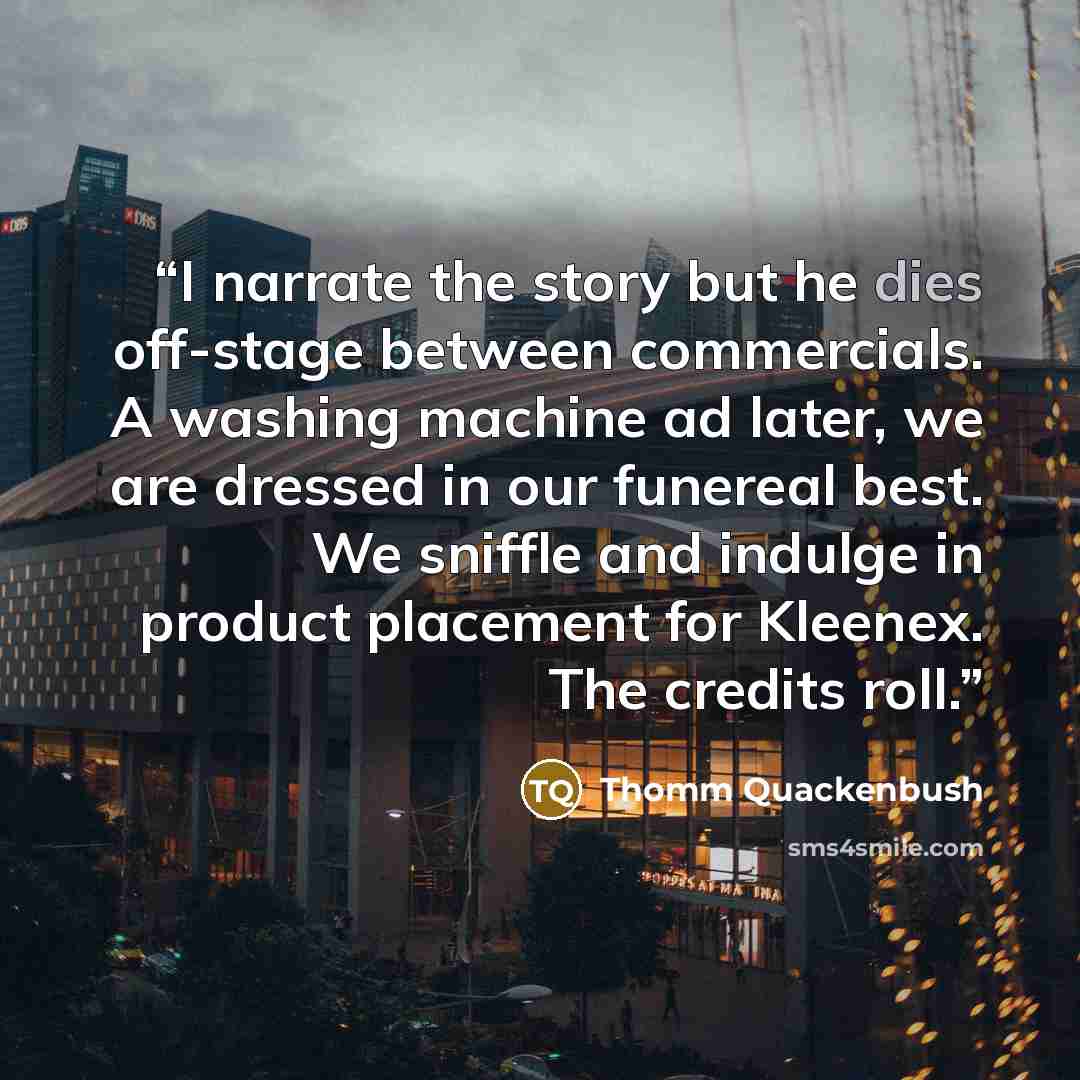 “I narrate the story but he dies off-stage between commercials. A washing machine ad later, we are dressed in our funereal best. We sniffle and indulge in product placement for Kleenex. The credits roll.” quote by Thomm Quackenbush