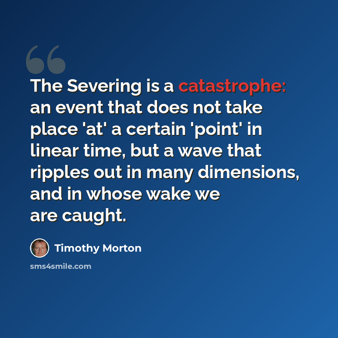 “The Severing is a catastrophe: an event that does not take place 'at' a certain 'point' in linear time, but a wave that ripples out in many dimensions, and in whose wake we are caught.” quote by Timothy Morton