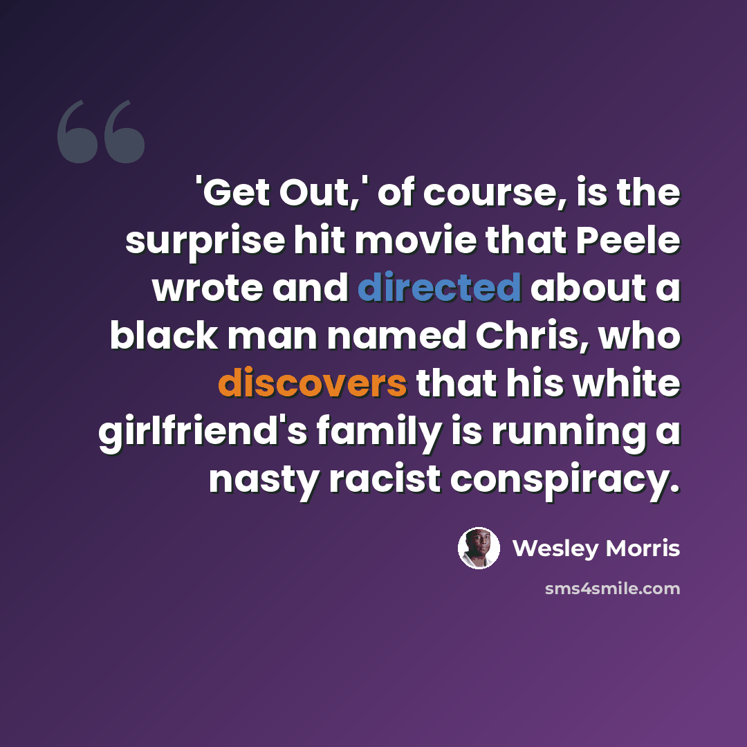 “'Get Out,' of course, is the surprise hit movie that Peele wrote and directed about a black man named Chris, who discovers that his white girlfriend's family is running a nasty racist conspiracy.” quote by Wesley Morris