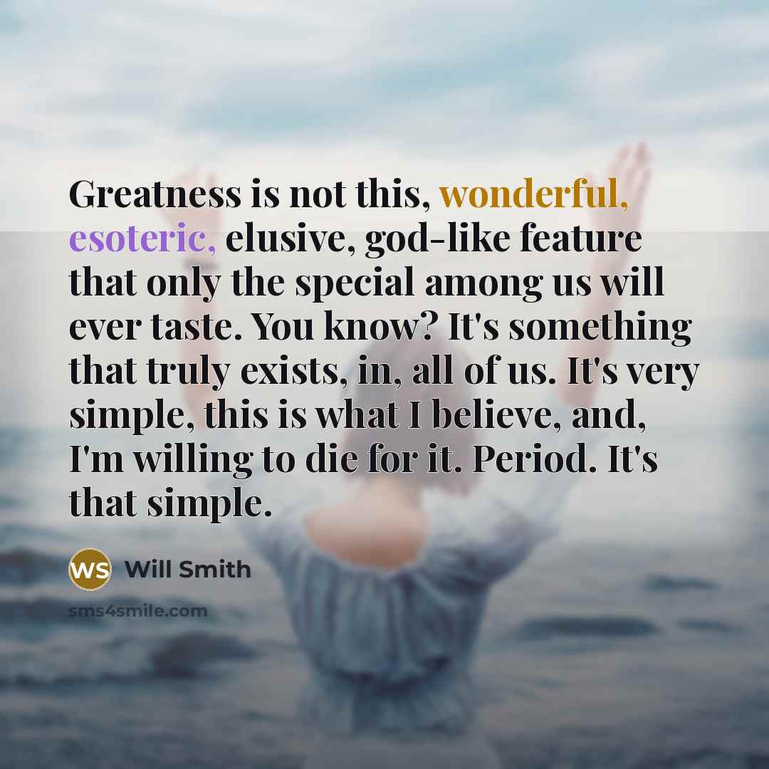 “Greatness is not this, wonderful, esoteric, elusive, god-like feature that only the special among us will ever taste. You know? It's something that truly exists, in, all of us. It's very simple, this is what I believe, and, I'm willing to die for it. Period. It's that simple.” quote by Will Smith