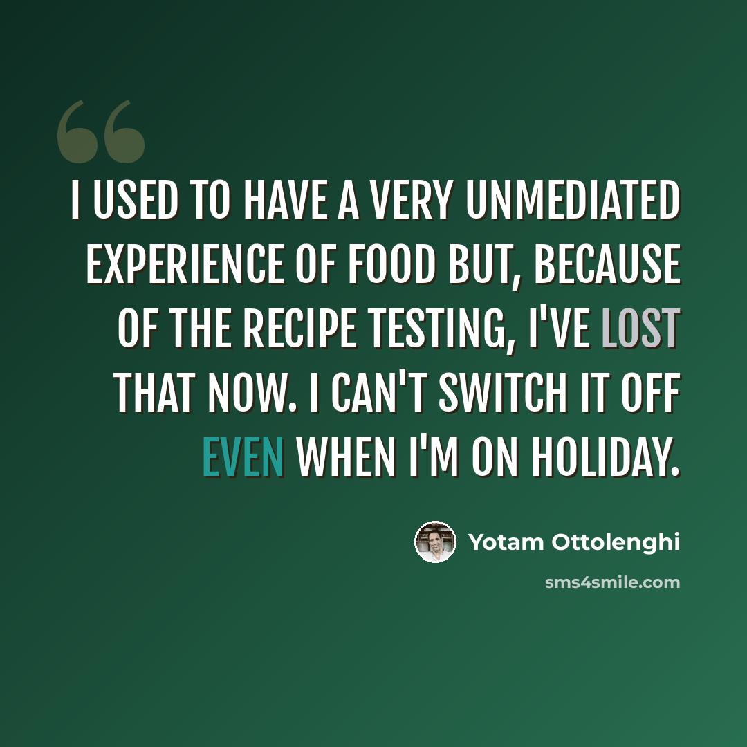 “I used to have a very unmediated experience of food but, because of the recipe testing, I've lost that now. I can't switch it off even when I'm on holiday.” quote by Yotam Ottolenghi
