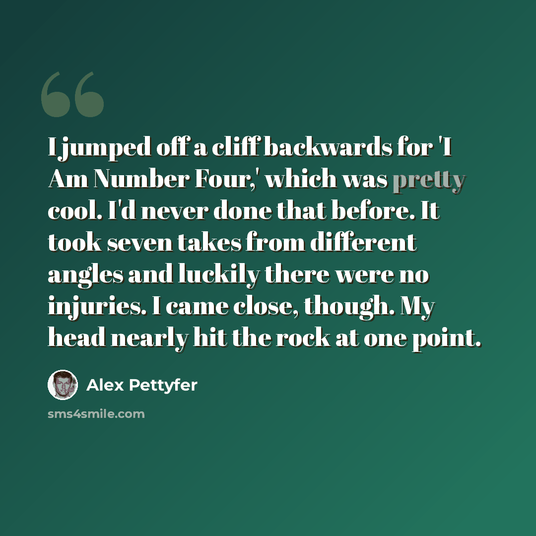 “I jumped off a cliff backwards for 'I Am Number Four,' which was pretty cool. I'd never done that before. It took seven takes from different angles and luckily there were no injuries. I came close, though. My head nearly hit the rock at one point.” quote by Alex Pettyfer