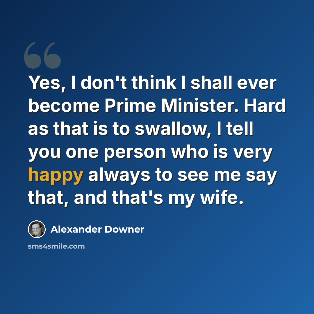 “Yes, I don't think I shall ever become Prime Minister. Hard as that is to swallow, I tell you one person who is very happy always to see me say that, and that's my wife.” quote by Alexander Downer