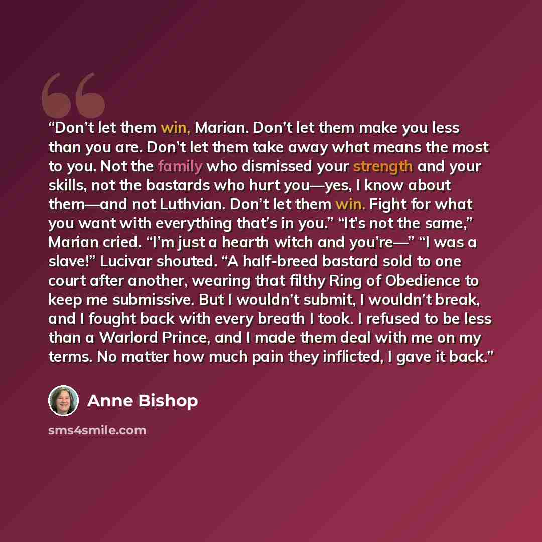 “Don’t let them win, Marian. Don’t let them make you less than you are. Don’t let them take away what means the most to you. Not the family who dismissed your strength and your skills, not the bastards who hurt you—yes, I know about them—and not Luthvian. Don’t let them win. Fight for what you want…” quote by Anne Bishop