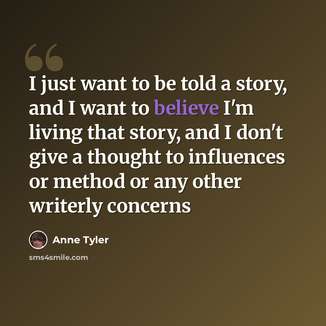 “I just want to be told a story, and I want to believe I'm living that story, and I don't give a thought to influences or method or any other writerly concerns” quote by Anne Tyler